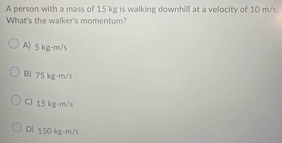 A person with a mass of 15 kg is walking downhill at a velocity of 10 m/s.
What's the walker's momentum?
A) 5 kg-m/s
B) 75 kg-m/s
C) 15 kg-m/s
D) 150 kg-m/s