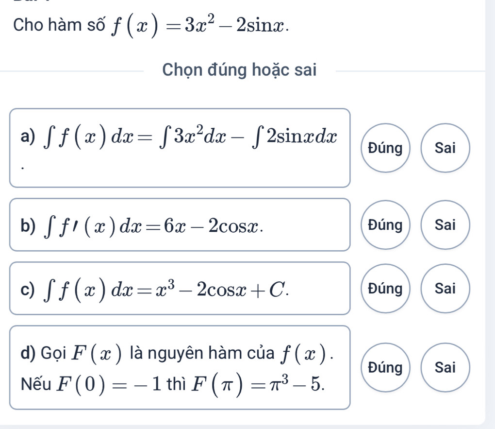 Cho hàm số f(x)=3x^2-2sin x. 
Chọn đúng hoặc sai
a) ∈t f(x)dx=∈t 3x^2dx-∈t 2sin xdx Đúng Sai
b) ∈t f'(x)dx=6x-2cos x. Đúng Sai
c) ∈t f(x)dx=x^3-2cos x+C. Đúng Sai
d) Gọi F(x) là nguyên hàm của f(x).
Đúng Sai
Nếu F(0)=-1 thì F(π )=π^3-5.