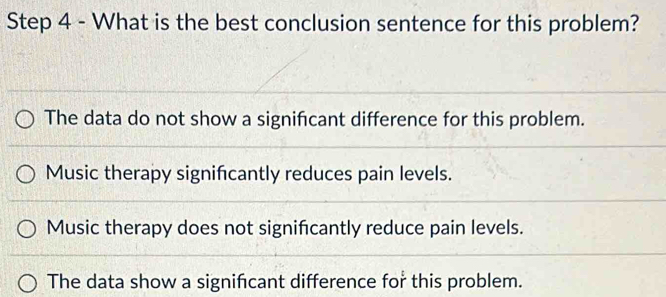 What is the best conclusion sentence for this problem?
The data do not show a significant difference for this problem.
Music therapy signifcantly reduces pain levels.
Music therapy does not significantly reduce pain levels.
The data show a significant difference for this problem.