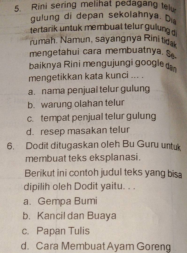 Rini sering melihat pedagang telur
gulung di depan sekolahnya. Dia
tertarik untuk membuat telur gulung di
rumah. Namun, sayangnya Rini tidak
mengetahui cara membuatnya. S
baiknya Rini mengujungi google dan
mengetikkan kata kunci ... .
a. nama penjual telur gulung
b. warung olahan telur
c. tempat penjual telur gulung
d. resep masakan telur
6. Dodit ditugaskan oleh Bu Guru untuk
membuat teks eksplanasi.
Berikut ini contoh judul teks yang bisa
dipilih oleh Dodit yaitu. . .
a. Gempa Bumi
b. Kancil dan Buaya
c. Papan Tulis
d. Cara Membuat Ayam Goreng