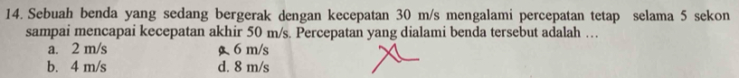 Sebuah benda yang sedang bergerak dengan kecepatan 30 m/s mengalami percepatan tetap selama 5 sekon
sampai mencapai kecepatan akhir 50 m/s. Percepatan yang dialami benda tersebut adalah …
a. 2 m/s g 6 m/s
b. 4 m/s d. 8 m/s