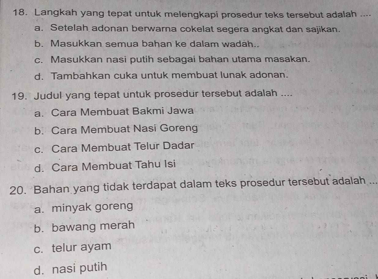 Langkah yang tepat untuk melengkapi prosedur teks tersebut adalah ....
a. Setelah adonan berwarna cokelat segera angkat dan sajikan.
b. Masukkan semua bahan ke dalam wadah..
c. Masukkan nasi putih sebagai bahan utama masakan.
d. Tambahkan cuka untuk membuat lunak adonan.
19. Judul yang tepat untuk prosedur tersebut adalah ....
a. Cara Membuat Bakmi Jawa
b. Cara Membuat Nasi Goreng
c. Cara Membuat Telur Dadar
d. Cara Membuat Tahu Isi
20. Bahan yang tidak terdapat dalam teks prosedur tersebut adalah ...
a. minyak goreng
b. bawang merah
c. telur ayam
d. nasi putih