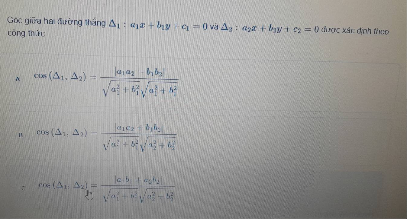 Góc giữa hai đường thẳng △ _1:a_1x+b_1y+c_1=0 và △ _2:a_2x+b_2y+c_2=0 được xác định theo
công thức
A cos (△ _1,△ _2)=frac |a_1a_2-b_1b_2|(sqrt(a_1)^2+b_1^2sqrt (a_1)^2+b_1^2)
B cos (△ _1,△ _2)=frac |a_1a_2+b_1b_2|(sqrt(a_1)^2+b_1^2sqrt (a_2)^2+b_2^2)
C cos (△ _1,△ _2)=frac |a_1b_1+a_2b_2|(sqrt(a_1)^2+b_1^2sqrt (a_2)^2+b_2^2)