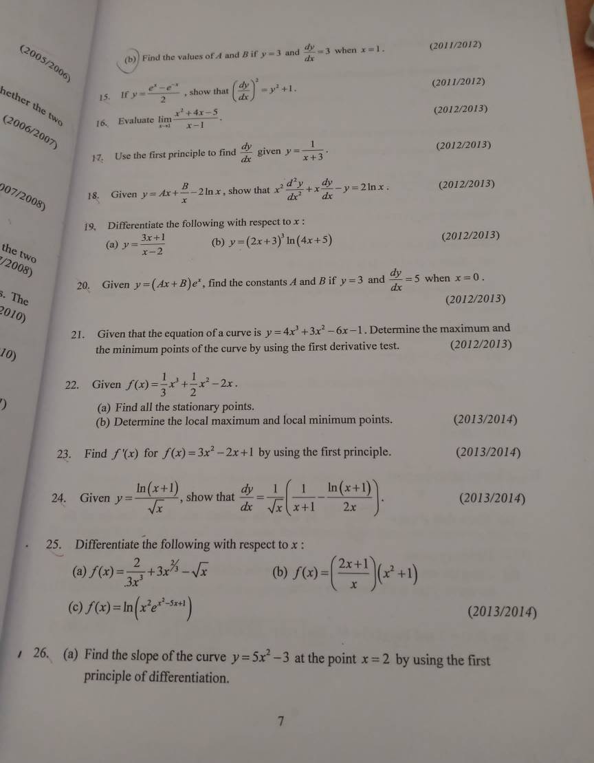 Find the values of A and B if y=3 and  dy/dx =3 when x=1. (2011/2012)
(2005/2006
15. If y= (e^x-e^(-x))/2  , show that ( dy/dx )^2=y^2+1. (2011/2012)
ether the tw 16. Evaluate limlimits _xto 1 (x^2+4x-5)/x-1 .
(2012/2013)
(2006/2007)
7. Use the first principle to find  dy/dx  given y= 1/x+3 . (2012/2013)
18. Given y=Ax+ B/x -2ln x , show that x^2 d^2y/dx^2 +x dy/dx -y=2ln x. (2012/2013)
007/2008)
19. Differentiate the following with respect to x :
(a) y= (3x+1)/x-2  (b) y=(2x+3)^3ln (4x+5) (2012/2013)
the two
/2008)
20. Given y=(Ax+B)e^x , find the constants A and B if y=3 and  dy/dx =5 when x=0.
s. The
(2012/2013)
2010)
21. Given that the equation of a curve is y=4x^3+3x^2-6x-1. Determine the maximum and
10)
the minimum points of the curve by using the first derivative test. (2012/2013)
22. Given f(x)= 1/3 x^3+ 1/2 x^2-2x.
)
(a) Find all the stationary points.
(b) Determine the local maximum and local minimum points. (2013/2014)
23. Find f'(x) for f(x)=3x^2-2x+1 by using the first principle. (2013/2014)
24. Given y= (ln (x+1))/sqrt(x)  , show that  dy/dx = 1/sqrt(x) ( 1/x+1 - (ln (x+1))/2x ). (2013/2014)
25. Differentiate the following with respect to x :
(a) f(x)= 2/3x^3 +3x^(^2)/_3-sqrt(x) (b) f(x)=( (2x+1)/x )(x^2+1)
(c) f(x)=ln (x^2e^(x^2)-5x+1) (2013/2014)
26. (a) Find the slope of the curve y=5x^2-3 at the point x=2 by using the first
principle of differentiation.