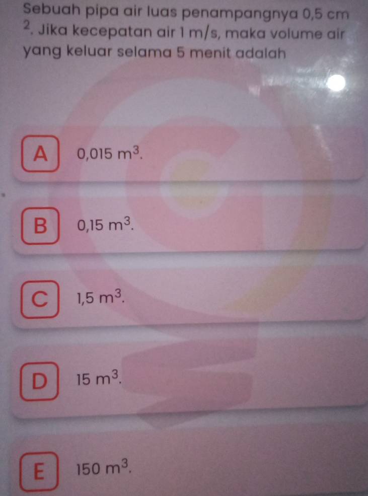 Sebuah pipa air luas penampangnya 0,5 cm
². Jika kecepatan air 1 m/s, maka volume air
yang keluar selama 5 menit adalah
A 0,015m^3.
B 0,15m^3.
C 1,5m^3.
D 15m^3.
E 150m^3.