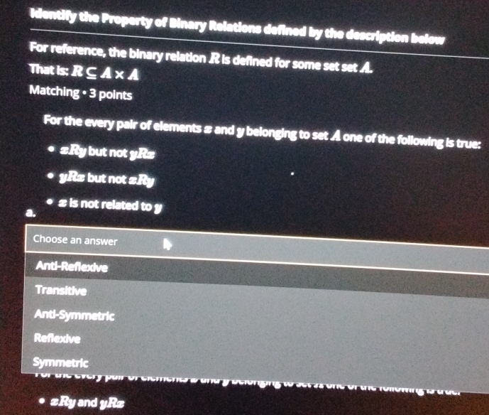Identify the Property of Binary Relations defined by the description below
For reference, the binary relation R is defined for some set set A.
That is: R⊂eq A* A
Matching · 3 points
For the every pair of elements & and y belonging to set A one of the following is true:
£Ry but not yRz
yRx but not ±Ry
x is not related to y
e
Choose an answer
Anti-Reflexive
Transitive
Anti-Symmetric
Reflexive
Symmetric

xRy and yRz