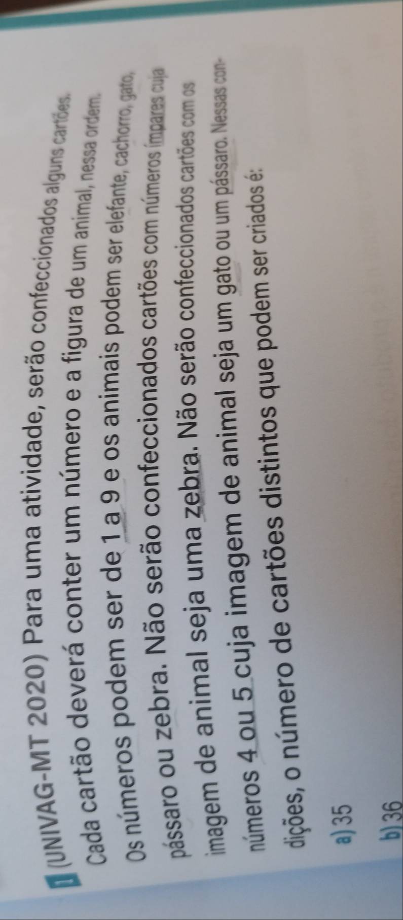 (UNIVAG-MT 2020) Para uma atividade, serão confeccionados alguns cartões
Cada cartão deverá conter um número e a figura de um animal, nessa ordem.
Os números podem ser de 1 a 9 e os animais podem ser elefante, cachorro, gato,
pássaro ou zebra. Não serão confeccionados cartões com números ímpares cuja
imagem de animal seja uma zebra. Não serão confeccionados cartões com os
números 4 ou 5 cuja imagem de animal seja um gato ou um pássaro. Nessas con-
dições, o número de cartões distintos que podem ser criados é:
a) 35
b) 36