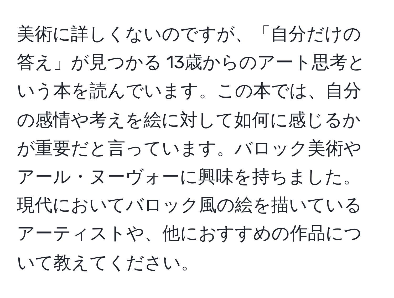 美術に詳しくないのですが、「自分だけの答え」が見つかる 13歳からのアート思考という本を読んでいます。この本では、自分の感情や考えを絵に対して如何に感じるかが重要だと言っています。バロック美術やアール・ヌーヴォーに興味を持ちました。現代においてバロック風の絵を描いているアーティストや、他におすすめの作品について教えてください。