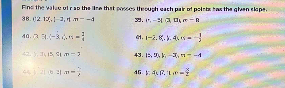 Find the value of r so the line that passes through each pair of points has the given slope. 
38. (12,10), (-2,r), m=-4 39. (r,-5),(3,13), m=8
40. (3,5), (-3,r), m= 3/4  41. (-2,8), (r,4), m=- 1/2 
42. (r,3), (5,9), m=2 43. (5,9), (r,-3), m=-4
44,(r,2), (6,3), m= 1/2  45. (r,4), (7,1), m= 3/4 