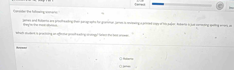 Inc 
Consider the following scenario: 
James and Roberto are proofreading their paragraphs for grammar. James is reviewing a printed copy of his paper. Roberto is just correcting spelling errors, as 
they're the most obvious. 
Which student is practicing an effective proofreading strategy? Select the best answer. 
Answer 
Roberto 
James