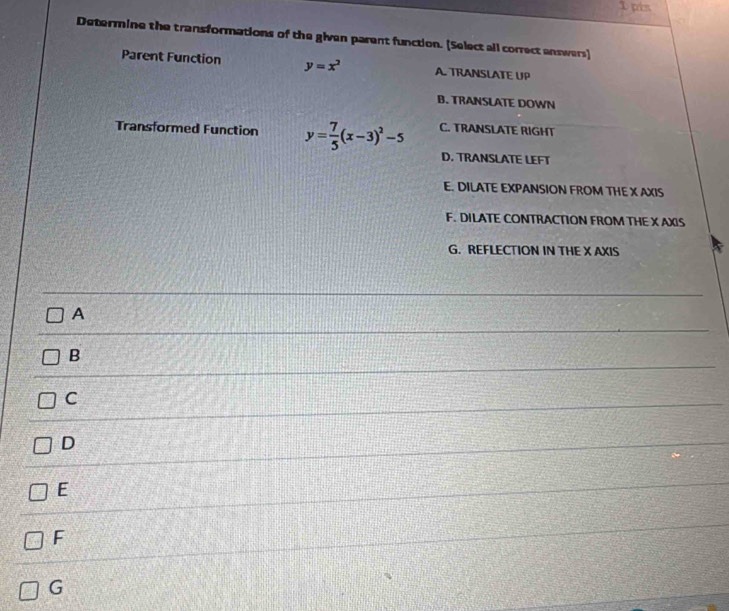 pin
Determine the transformations of the given parent function. [Select all correct answers]
Parent Function y=x^2 A. TRANSLATE UP
B. TRANSLATE DOWN
Transformed Function y= 7/5 (x-3)^2-5 C. TRANSLATE RIGHT
D. TRANSLATE LEFT
E. DILATE EXPANSION FROM THE X AXIS
F. DILATE CONTRACTION FROM THE X AXIS
G. REFLECTION IN THE X AXIS
_
A
_
_
B
C
_
D
E
F
G