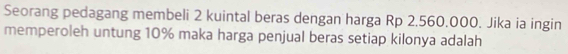 Seorang pedagang membeli 2 kuintal beras dengan harga Rp 2.560.000. Jika ia ingin 
memperoleh untung 10% maka harga penjual beras setiap kilonya adalah