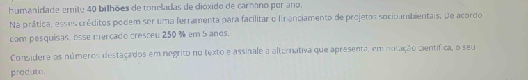 humanidade emite 40 bilhões de toneladas de dióxido de carbono por ano. 
Na prática, esses créditos podem ser uma ferramenta para facilitar o financiamento de projetos socioambientais. De acordo 
com pesquisas, esse mercado cresceu 250 % em 5 anos. 
Considere os números destacados em negrito no texto e assinale a alternativa que apresenta, em notação científica, o seu 
produto.