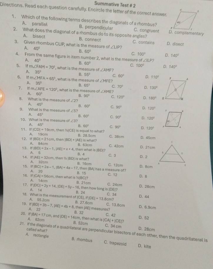 Summative Test # 2
Directions. Read each question carefully. Encircle the letter of the correct answer,
1. Which of the following terms describes the diagonals of a rhombus?
A. parallel B. perpendicular C. congruent D. complementary
2. What does the diagonal of a rhombus do to its opposite angles?
A. bisect B. connect C. contains D. disect
3. Given rhombus CLIP, what is the measure of ∠ LIP ?
A. 40° B. 60° C. 100° D. 140°
4. From the same figure in item number 2, what is the measure of ∠ ILP?
A. 40°
B. 60°
C. 100° D. 140°
5. If m∠ FAM=70° , what is the measure of ∠ AMF ?
A. 35° B. 55° C. 60° D. 110°
6. If m∠ MFA=65° , what is the measure of ∠ MFE
A. 35°
B. 65° C. 70° D. 130°
7. If m∠ AFE=120° , what is the measure of ∠ AME
A. 60° B. 90° C. 120° D. 180°
8. What is the measure of ∠ 2 ?
A. 45° B. 60° C. 90° D. 120°
9. What is the measure of ∠ 5 ?
A. 45° B. 60° C. 90° D. 120°
10. What is the measure of ∠ 3
A. 45° B. 60° C. 90° D. 120°
11. If |CD|=19cm , then ½|CE| is equal to what?
A. 19cm B. 28.5cm C. 38cm D. 45cm
12. If | |BD|=21cm , then |BD|+|AE| is what?
A. 84cm B. 63cm C. 42cm D. 21cm
13. If |BD|=2x-1,|AE|=x+4 , then what is |BD|?
A. 5 B. 4 C. 3 D. 2
14. If |AE|=32cm , then ½ |BD| is what?
A. 32cm B. 16cm C. 12cm D. 8cm
15. If |BC|=2a-1,|BA|=4a-17 , then [BA] has a measure of?
A. 20 B. 15 C. 12 D. 8
16. If |CA|=56cm , then what is ½|BC|?
A. 14cm
17. If |DC|=2y+14,|DE|=5y-16, B. 21cm C. 24cm D. 28cm
, then how long is |DE|?
A. 14 B. 24 C. 34 D. 44
18. What is the measurement of |CE|,if|DE|=13.8cm?
A. 55.2cm B. 27.6cm C. 13.8cm
19. If |BD|=3b-7,|AE|=4b+8 , then |AE| measures? D. 6.9cm
A. 22 B. 32 C. 42
20. If |BA|=17cm , and |DE|=14cm , then what is |CA|+|CE| D. 52
A. 62cm B. 52cm C. 34 cm D. 28cm
called what?
21. If the diagonals of a quadrilateral are perpendicular bisectors of each other, then the quadrilateral is
A. rectangle B. rhombus C. trapezoid D. kite