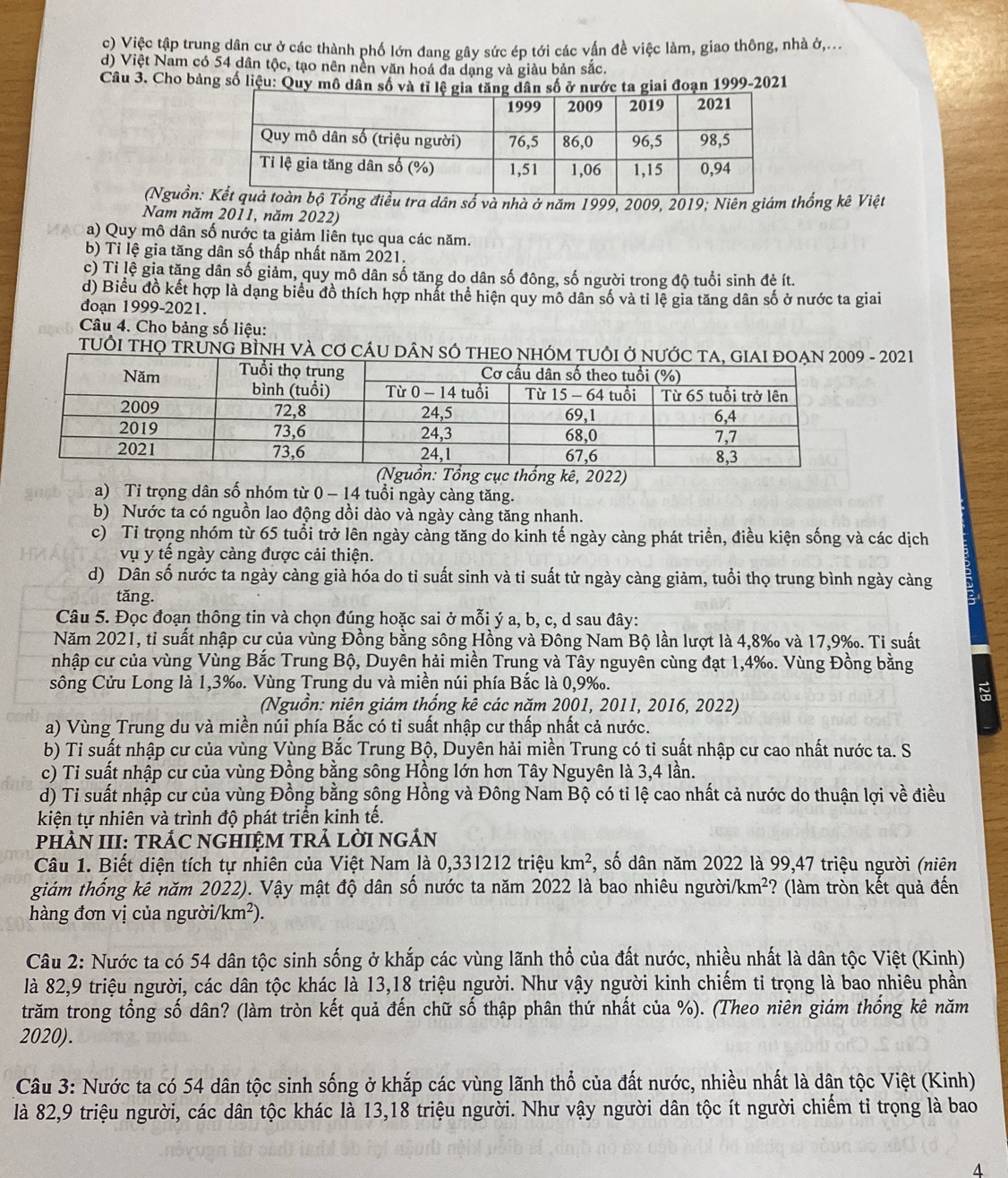 c) Việc tập trung dân cư ở các thành phố lớn đang gây sức ép tới các vấn đề việc làm, giao thông, nhà ở,...
d) Việt Nam có 54 dân tộc, tạo nên nền văn hoá đa dạng và giàu bản sắc.
Câu 3. Cho bảng số liệu: Quy mô dân số và tỉ lệ giân số ở nước ta giai đoạn 1999-2021
(Nguồn: tra dân số và nhà ở năm 1999, 2009, 2019; Niên giám thống kê Việt
Nam năm 2011, năm 2022)
a) Quy mô dân số nước ta giảm liên tục qua các năm.
b) Tỉ lệ gia tăng dân số thấp nhất năm 2021.
c) Tỉ lệ gia tăng dân số giảm, quy mô dân số tăng do dân số đông, số người trong độ tuổi sinh đẻ ít.
d) Biểu đồ kết hợp là dạng biểu đồ thích hợp nhất thể hiện quy mô dân số và tỉ lệ gia tăng dân số ở nước ta giai
đoạn 1999-2021.
Câu 4. Cho bảng số liệu:
TUÔI THQ TRỦNG BÌNH VÀ Cơ CÁU - 2021
thống kê, 2022)
a) Tỉ trọng dân số nhóm từ 0 - 14 tuổi ngày càng tăng.
b) Nước ta có nguồn lao động dồi dào và ngày càng tăng nhanh.
c) Tỉ trọng nhóm từ 65 tuổi trở lên ngày càng tăng do kinh tế ngày càng phát triển, điều kiện sống và các dịch
vụ y tế ngày càng được cải thiện.
d) Dân số nước ta ngày càng già hóa do tỉ suất sinh và tỉ suất tử ngày càng giảm, tuổi thọ trung bình ngày càng
tǎng.
Câu 5. Đọc đoạn thông tin và chọn đúng hoặc sai ở mỗi ý a, b, c, d sau đây:
Năm 2021, tỉ suất nhập cư của vùng Đồng bằng sông Hồng và Đông Nam Bộ lần lượt là 4,8‰ và 17,9‰. Ti suất
nhập cư của vùng Vùng Bắc Trung Bộ, Duyên hải miền Trung và Tây nguyên cùng đạt 1,4‰. Vùng Đồng bằng
sông Cửu Long là 1,3‰. Vùng Trung du và miền núi phía Bắc là 0,9‰.
(Nguồn: niên giám thống kê các năm 2001, 2011, 2016, 2022)
a) Vùng Trung du và miền núi phía Bắc có tỉ suất nhập cư thấp nhất cả nước.
b) Ti suất nhập cư của vùng Vùng Bắc Trung Bộ, Duyên hải miền Trung có tỉ suất nhập cư cao nhất nước ta. S
c) Ti suất nhập cư của vùng Đồng bằng sông Hồng lớn hơn Tây Nguyên là 3,4 lần.
d) Ti suất nhập cư của vùng Đồng bằng sông Hồng và Đông Nam Bộ có tỉ lệ cao nhất cả nước do thuận lợi về điều
kiện tự nhiên và trình độ phát triển kinh tế.
PHÀN III: TRÁC NGHIỆM TRẢ LỜI NGÁN
Câu 1. Biết diện tích tự nhiên của Việt Nam là 0,331212 triệu km^2 , số dân năm 2022 là 99,47 triệu người (niên
giám thống kê năm 2022). Vậy mật độ dân số nước ta năm 2022 là bao nhiêu người /km^2 ? (làm tròn kết quả đến
hàng đơn vị của người/ /km^2).
Câu 2: Nước ta có 54 dân tộc sinh sống ở khắp các vùng lãnh thổ của đất nước, nhiều nhất là dân tộc Việt (Kinh)
là 82,9 triệu người, các dân tộc khác là 13,18 triệu người. Như vậy người kinh chiếm tỉ trọng là bao nhiêu phần
trăm trong tổng số dân? (làm tròn kết quả đến chữ số thập phân thứ nhất của %). (Theo niên giám thống kê năm
2020).
Câu 3: Nước ta có 54 dân tộc sinh sống ở khắp các vùng lãnh thổ của đất nước, nhiều nhất là dân tộc Việt (Kinh)
là 82,9 triệu người, các dân tộc khác là 13,18 triệu người. Như vậy người dân tộc ít người chiếm tỉ trọng là bao
4