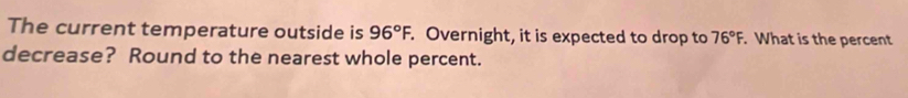 The current temperature outside is 96°F. . Overnight, it is expected to drop to 76°F. What is the percent 
decrease? Round to the nearest whole percent.