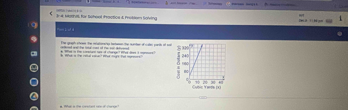 Bbrelateway cor Join Session - Pear Schaolag etis Geog'e s 
C. ove 
0610A 1 MATH B S1 
3-4: MathXL for School: Practice & Problem Solving QUE Dec 3 1 1 59 pm 
Pert 1 of 4 
The graph shows the relationship between the number of cubic yards of soil 
ordered and the total cost of the soil delivered. 
a. What is the constant rate of change? What does it represent? 
6. What is the initial value? What might that represent? 
8
Cubic Yards (x)
a. What is the constant rate of change?