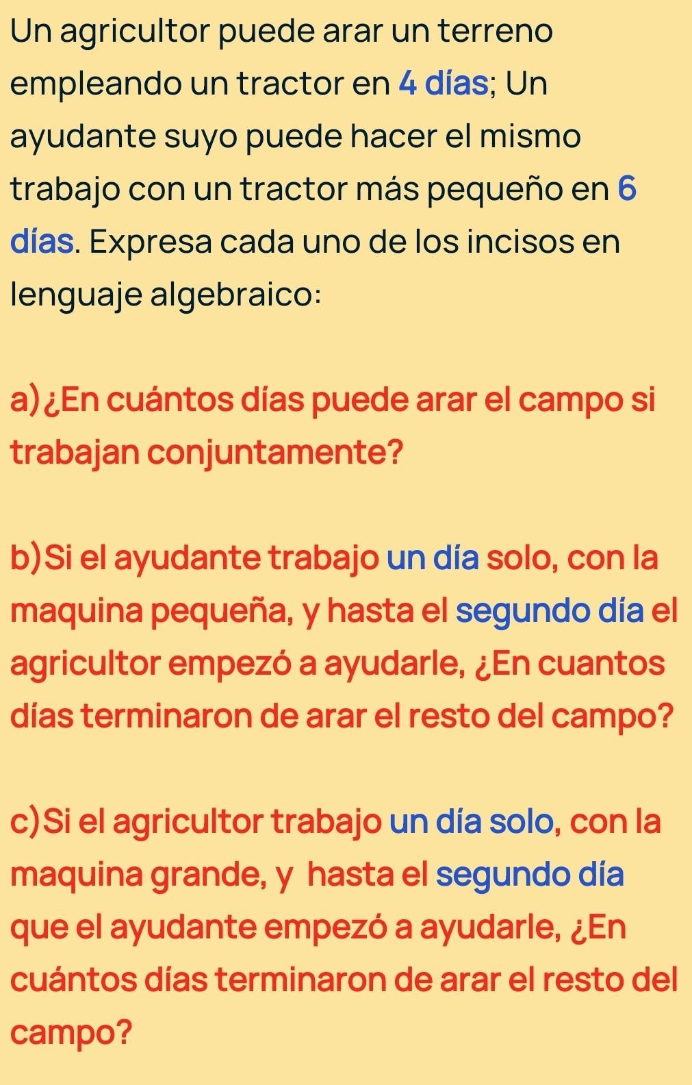 Un agricultor puede arar un terreno 
empleando un tractor en 4 días; Un 
ayudante suyo puede hacer el mismo 
trabajo con un tractor más pequeño en 6
días. Expresa cada uno de los incisos en 
lenguaje algebraico: 
a) ¿En cuántos días puede arar el campo si 
trabajan conjuntamente? 
b)Si el ayudante trabajo un día solo, con la 
maquina pequeña, y hasta el segundo día el 
agricultor empezó a ayudarle, ¿En cuantos 
días terminaron de arar el resto del campo? 
c)Si el agricultor trabajo un día solo, con la 
maquina grande, y hasta el segundo día 
que el ayudante empezó a ayudarle, ¿En 
cuántos días terminaron de arar el resto del 
campo?