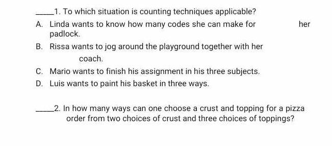 To which situation is counting techniques applicable?
A. Linda wants to know how many codes she can make for her
padlock.
B. Rissa wants to jog around the playground together with her
coach.
C. Mario wants to finish his assignment in his three subjects.
D. Luis wants to paint his basket in three ways.
_2. In how many ways can one choose a crust and topping for a pizza
order from two choices of crust and three choices of toppings?