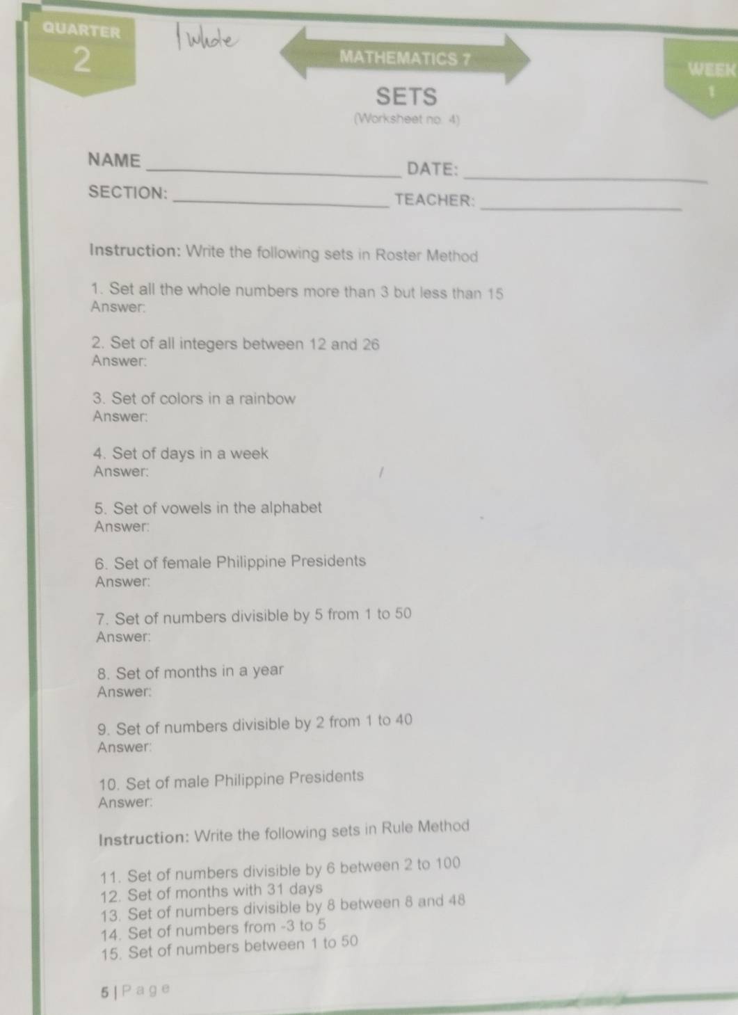 QUARTER 
2 
MATHEMATICS 7 
WEEK 
SETS 
1 
(Worksheet no. 4) 
_ 
NAME _DATE: 
SECTION: _TEACHER:_ 
Instruction: Write the following sets in Roster Method 
1. Set all the whole numbers more than 3 but less than 15
Answer: 
2. Set of all integers between 12 and 26
Answer: 
3. Set of colors in a rainbow 
Answer: 
4. Set of days in a week
Answer: 
5. Set of vowels in the alphabet 
Answer: 
6. Set of female Philippine Presidents 
Answer: 
7. Set of numbers divisible by 5 from 1 to 50
Answer: 
8. Set of months in a year
Answer: 
9. Set of numbers divisible by 2 from 1 to 40
Answer: 
10. Set of male Philippine Presidents 
Answer: 
Instruction: Write the following sets in Rule Method 
11. Set of numbers divisible by 6 between 2 to 100
12. Set of months with 31 days
13. Set of numbers divisible by 8 between 8 and 48
14. Set of numbers from -3 to 5
15. Set of numbers between 1 to 50
5 | P age