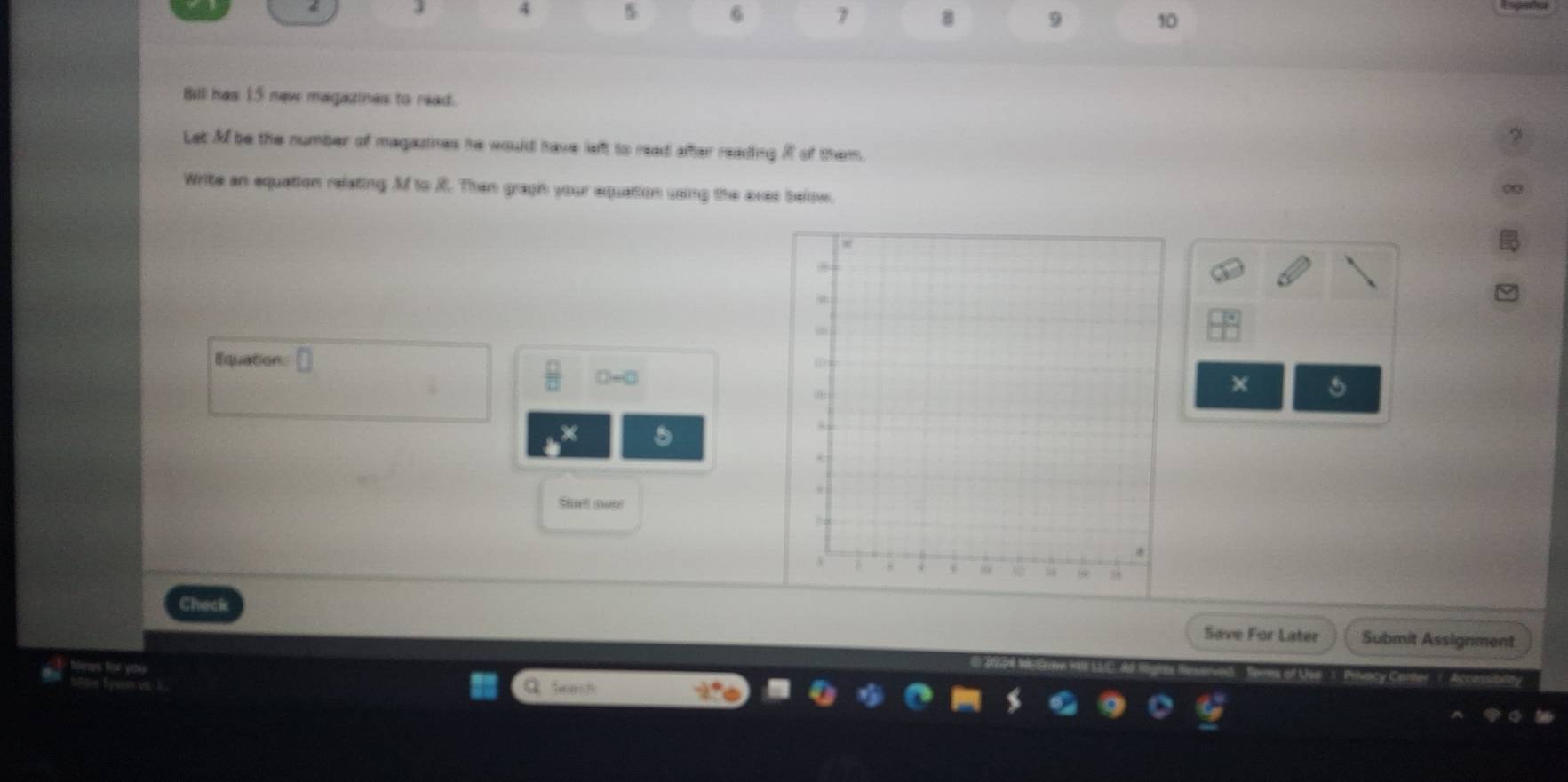 4 5 6 7 8 9 10 
Bill has 15 new magazines to read. 
Let M be the number of magazines he would have left to read after reading R of them. 
Write an equation relating Mf to R. Then gragh your equation using the axes below. 
Equation:a 
× 
Sturt ower 
Save For Later Submit Assignment