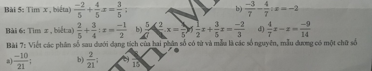 Tìm x , biếta)  (-2)/5 + 4/5 x= 3/5  : b)  (-3)/7 - 4/7 :x=-2
Bài 6: Tìm x , biết:a)  2/5 + 3/4 :x= (-1)/2  b)  5/7 ·  2/3 · x= 4/5 )  1/2 x+ 3/5 x= (-2)/3  d)  4/7 x-x= (-9)/14 
Bài 7: Viết các phân số sau dưới dạng tích của hai phân số có tử và mẫu là các số nguyên, mẫu dương có một chữ số 
a)  (-10)/21  : b)  2/21 ; c)  8/15 