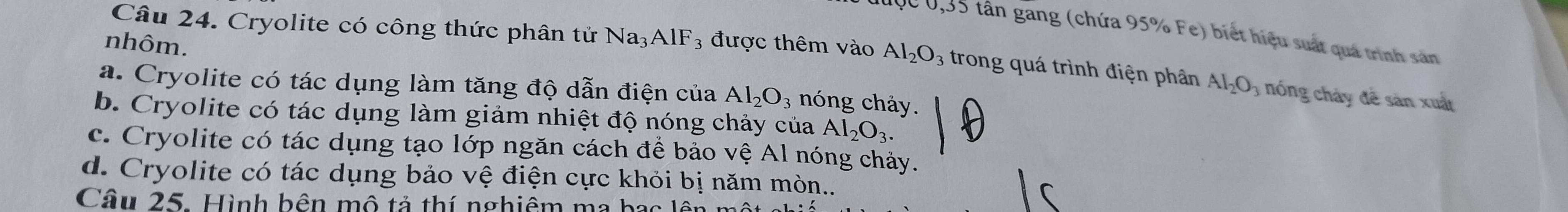 Cryolite có công thức phân tử Na_3AlF_3
Dđợc 0,35 tân găng (chứa 95% Fe) biết hiệu suất quá trình sản
nhôm. được thêm vào Al_2O_3 trong quá trình điện phân Al_2O_3 nóng cháy đề sản xuất
a. Cryolite có tác dụng làm tăng độ dẫn điện của Al_2O_3 nóng chảy.
b. Cryolite có tác dụng làm giảm nhiệt độ nóng chảy của Al_2O_3.
c. Cryolite có tác dụng tạo lớp ngăn cách để bảo vwidehat eAl ng h ày .
d. Cryolite có tác dụng bảo vệ điện cực khỏi bị năm mòn...
Câu 25. Hình bên mô tả thí nghiệm ma bạc lêt