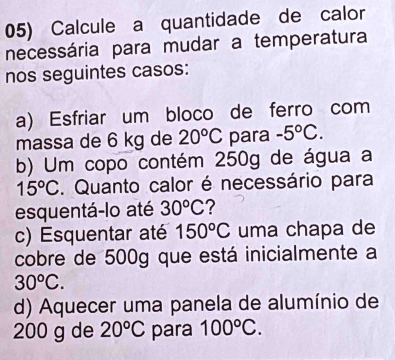 Calcule a quantidade de calor 
necessária para mudar a temperatura 
nos seguintes casos: 
a) Esfriar um bloco de ferro com 
massa de 6 kg de 20°C para -5°C. 
b) Um copo contém 250g de água a
15°C. Quanto calor é necessário para 
esquentá-lo até 30^oC ? 
c) Esquentar até 150°C uma chapa de 
cobre de 500g que está inicialmente a
30°C. 
d) Aquecer uma panela de alumínio de
200 g de 20°C para 100°C.