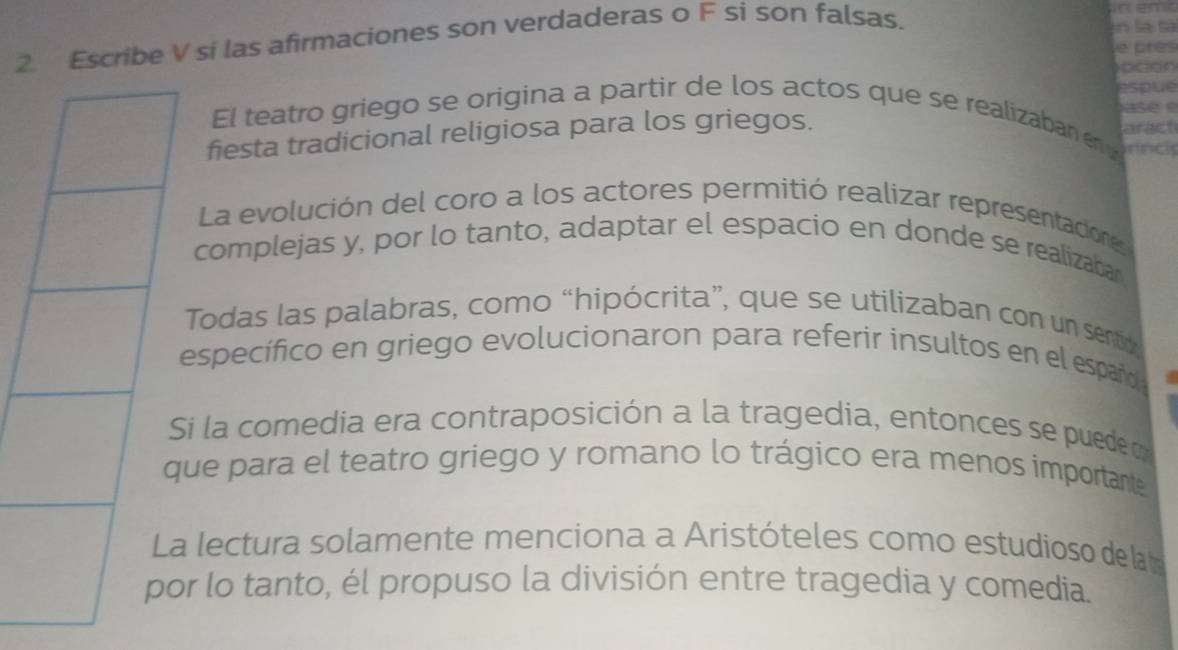 Escribe V si las afirmaciones son verdaderas o F si son falsas. 
la ta 
e près 
espue 
ase 
El teatro griego se origina a partir de los actos que se realizaban en d 
fiesta tradicional religiosa para los griegos. aract 
La evolución del coro a los actores permitió realizar representadiones 
complejas y, por lo tanto, adaptar el espacio en donde se realizabar 
Todas las palabras, como “hipócrita”, que se utilizaban con un sentioo 
especifico en griego evolucionaron para referir insultos en el españo 
i la comedia era contraposición a la tragedia, entonces se puede o 
ue para el teatro griego y romano lo trágico era menos importante 
a lectura solamente menciona a Aristóteles como estudioso de la ta 
r lo tanto, él propuso la división entre tragedia y comedia.