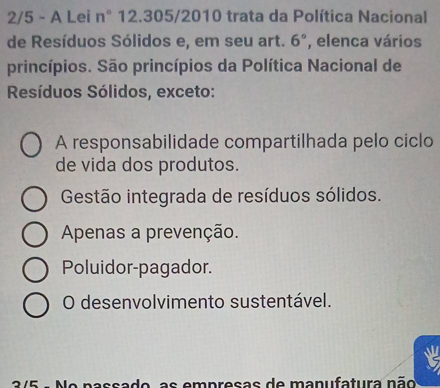 2/5 - A Lei n° 12.305/2010 trata da Política Nacional
de Resíduos Sólidos e, em seu art. 6° , elenca vários
princípios. São princípios da Política Nacional de
Resíduos Sólidos, exceto:
A responsabilidade compartilhada pelo ciclo
de vida dos produtos.
Gestão integrada de resíduos sólidos.
Apenas a prevenção.
Poluidor-pagador.
O desenvolvimento sustentável.
3/5 - No passado, as empresas de manufatura não