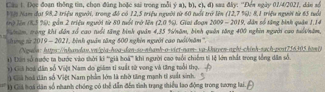 Đọc đoạn thông tìn, chọn đúng hoặc sai trong mỗi ý a), b), c), d) sau đây: ''Đến ngày 01/4/2021, dàn số 
Vệi Nam đạt 98, 2 triệu người, trong đỏ có 12, 5 triệu người từ 60 tuổi trở lên (12,7 %); 8, 1 triệu người từ 65 tuổi 
(rở lên (8,5 %); gần 2 triệu người từ 80 tuổi trở lên (2,0 %). Giai đoạn 2009 - 2019, dân số tăng bình quân 1,14
T năm, trong khi dân số cao tuổi tăng bình quân 4,35 % /năm, bình quân tăng 400 nghìn người cao tuổi/năm, 
Tưng ừ 2019 — 2021, bình quân tăng 600 nghìn người cao tuổi/năm''. 
(Nguồn: https://nhandan.vn/gia-hoa-dan-so-nhanh-o-viet-nam- va-khuyen-nghi-chinh-sach-post756305.html) 
) Dân số nước ta bước vào thời kì “già hoá” khi người cao tuổi chiếm tỉ lệ lớn nhất trong tổng dân số. 
) Giả hoá dân số Việt Nam do giám tỉ suất tử vong và tăng tuổi thọ. 
) Giả hoá dân số Việt Nam phần lớn là nhờ tăng mạnh tì suất sinh. 
1) Giả hoá dân số nhanh chóng có thể dẫn đến tình trạng thiếu lao động trong tương lai.