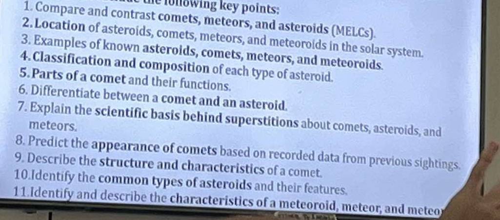 the following key points: 
1. Compare and contrast comets, meteors, and asteroids (MELCs). 
2. Location of asteroids, comets, meteors, and meteoroids in the solar system. 
3. Examples of known asteroids, comets, meteors, and meteoroids. 
4. Classification and composition of each type of asteroid. 
5.Parts of a comet and their functions. 
6. Differentiate between a comet and an asteroid. 
7. Explain the scientific basis behind superstitions about comets, asteroids, and 
meteors. 
8. Predict the appearance of comets based on recorded data from previous sightings. 
9. Describe the structure and characteristics of a comet. 
10.Identify the common types of asteroids and their features. 
11.Identify and describe the characteristics of a meteoroid, meteor, and meteor