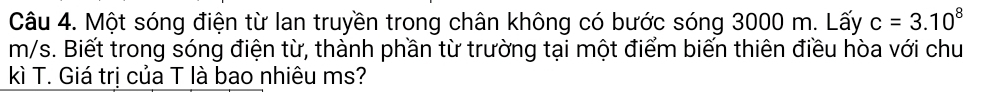 Một sóng điện từ lan truyền trong chân không có bước sóng 3000 m. Lấy c=3.10^8
m/s. Biết trong sóng điện từ, thành phần từ trường tại một điểm biến thiên điều hòa với chu 
kì T. Giá trị của T là bao nhiêu ms?