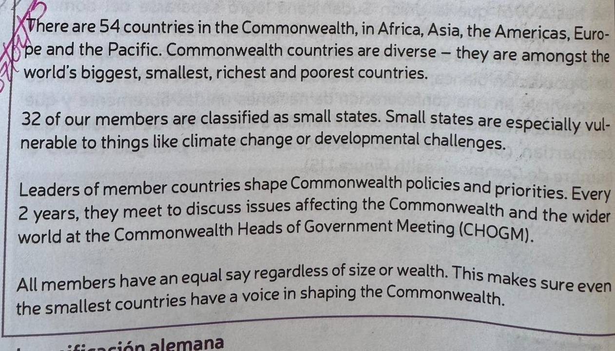 There are 54 countries in the Commonwealth, in Africa, Asia, the Americas, Euro- 
pe and the Pacific. Commonwealth countries are diverse - they are amongst the 
world’s biggest, smallest, richest and poorest countries.
32 of our members are classified as small states. Small states are especially vul- 
nerable to things like climate change or developmental challenges. 
Leaders of member countries shape Commonwealth policies and priorities. Every
2 years, they meet to discuss issues affecting the Commonwealth and the wider 
world at the Commonwealth Heads of Government Meeting (CHOGM). 
All members have an equal say regardless of size or wealth. This makes sure even 
the smallest countries have a voice in shaping the Commonwealth. 
ación alemana