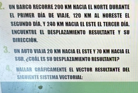 un barçó récorre 200 km hacia el norté duranté 
El primer día de viaje, 120 km al noreste el 
Segundo día, y 240 km hacia el este el tercer día. 
EncuentrE el desplazamiento RésultantE y SU 
dirección. 
un auto viaja 20 km hacia el este y 70 km hacia el 
Sur, ¿cuál es su desplazamiento resultante? 
Hallar Gráficamente el vector resultante del 
SIGUIENTE SISTEMA VECTORIAL: