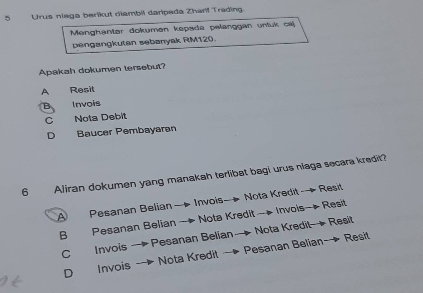 Urus niaga berikut diambil daripada Zharif Trading.
Menghantar dokumen kepada pelanggan untuk caj
pengangkutan sebanyak RM120.
Apakah dokumen tersebut?
A Resit
B Invois
C Nota Debit
D Baucer Pembayaran
6 Aliran dokumen yang manakah terlibat bagi urus niaga secara kredit?
A Pesanan Belian→ Invois— Nota Kredit — Resit
B Pesanan Belian - Nota Kredit— Invois— Resit
C Invois → Pesanan Belian→ Nota Kredit→ Resit
D Invois Nota Kredit → Pesanan Belian→ Resit