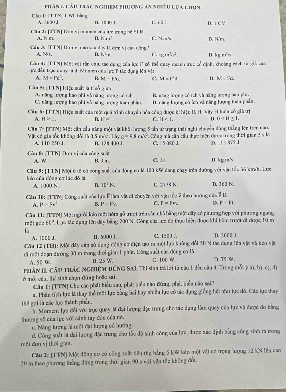 phân 1. câu trác nghiệm phương án nhiều lựa chọn.
Câu 1: [TTN] 1 Wh bằng
A. 3600 J. B. 1000 J. C. 60 J. D. 1 CV.
Câu 2: [TTN] Đơn vị momen của lực trong hệ SI là
A. N.m. B. N.m^2. C. N.m/s. D. N/m
Câu 3: [TTN] Đơn vị nào sau đây là đơn vị của công?
A. N/s. B. N/m. C. kg.m^2/s^2. D. kg.m^2/s.
Câu 4: [TTN] Một vật rắn chịu tác dụng của lực F có thể quay quanh trục cố định, khoảng cách từ giá của
lực đến trục quay là d. Momen của lực F tác dụng lên vật
A. M=Fd^2. B. M=F/d. C. M=F^2d. D. M=Fd.
Câu 5: [TTN] Hiệu suất là tỉ số giữa
A. năng lượng hao phí và năng lượng có ích. B. năng lượng có ích và năng lượng hao phí.
C. năng lượng hao phí và năng lượng toàn phần. D. năng lượng có ích và năng lượng toàn phần.
Câu 6: [TTN] Hiệu suất của một quá trình chuyển hóa công được kí hiệu là H. Vậy H luôn có giá trị
A. H>1. B. H=1. C. H<1. D. 0
Câu  7: [TTN] Một cần cầu nâng một vật khối lượng 5 tấn từ trạng thái nghi chuyền động thẳng lên trên cao.
Vật có gia tốc không đổi là 0,5m/s^2. Lấy g=9,8m/s^2 *. Công mà cần cầu thực hiện được trong thời gian 3 s là
A. 110 250 J. B. 128 400 J. C. 15 080 J. D. 115 875 J.
Câu 8: [TTN] Đơn vị của công suất
A. W. B. J.m. C. J.s. D. kg.m/s.
Câu 9: [TTN] Một ô tô có công suất của động cơ là 100 kW đang chạy trên đường với vận tốc 36 km/h. Lực
kéo của động cơ lúc đó là
A. 1000 N. B. 10^4N. C. 2778 N. D. 360 N.
Câu 10: [TTN] Công suất của lực vector F làm vật di chuyển với vận tốc v theo hướng của vector F là
A. P=Fv^2. B. P=Fv. C. P=Fvt. D. P=Ft.
Câu 11: [TTN] Một người kéo một hòm gỗ trượt trên sản nhà bằng một dây có phương hợp với phương ngang
một góc 60° T. Lực tác dụng lên dây bằng 200 N. Công của lực đó thực hiện được khi hòm trượt đi được 10 m
là
A. 1000 J. B. 6000 J. C. 1500 J. D. 2000 J.
Câu 12 (TH): Một dây cáp sử dụng động cơ điện tạo ra một lực không đổi 50 N tác dụng lên vật và kéo vật
di một đoạn đường 30 m trong thời gian 1 phút. Công suất của động cơ là
A. 50 W. B. 25 W. C. 100 W. D. 75 W.
PHÀN II. CÂU TRÁC NGHIỆM ĐÚNG SAI. Thí sinh trả lời từ câu 1 đến câu 4. Trong mỗi ý a), b), c), d)
ở mỗi câu, thí sinh chọn đúng hoặc sai.
Câu 1: [TTN] Cho các phát biểu sau, phát biểu nào đúng, phát biểu nào sai?
a. Phân tích lực là thay thế một lực bằng hai hay nhiều lực có tác dụng giống hệt như lực đó. Các lực thay
thế gọi là các lực thành phần.
b. Moment lực đối với trục quay là đại lượng đặc trưng cho tác dụng làm quay của lực và được đo bằng
thương số của lực với cánh tay đòn của nó.
c. Năng lượng là một đại lượng có hướng.
d. Công suất là đại lượng đặc trưng cho tốc độ sinh công của lực, được xác định bằng công sinh ra trong
một đơn vị thời gian.
Câu 2: [TTN] Một động cơ có công suất tiêu thụ bằng 5 kW kéo một vật có trọng lượng 12 kN lên cao
30 m theo phương thẳng đứng trong thời gian 90 s với vận tốc không đổi.