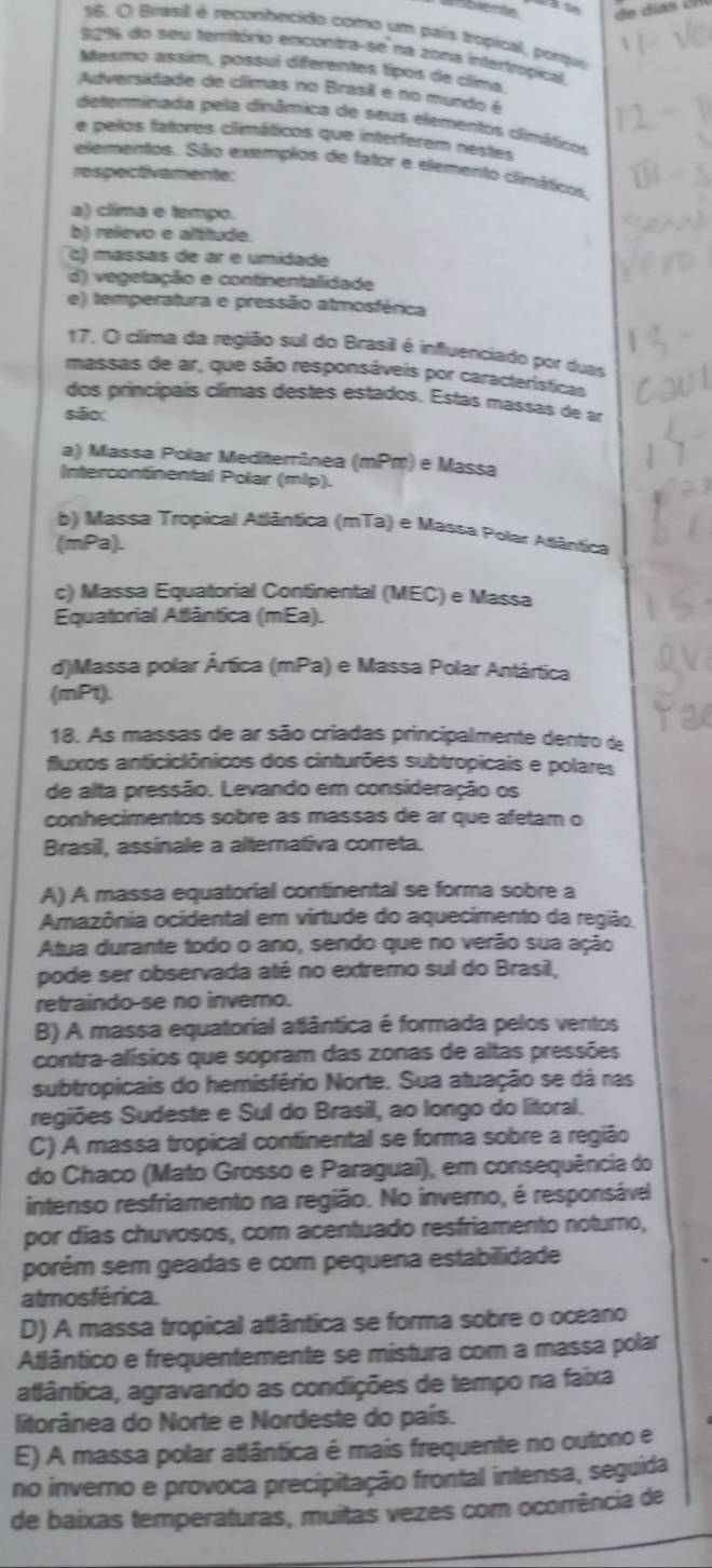 Brasill é reconhecido como um pais tropical, porque
9296 do seu temitório encontra-se na zona intertropical.
Mesmo assim, possuí diferentes típos de clima
Adversidade de climas no Brasil e no mundo é
determinada pela dinâmica de seus elementos climéticos
e pelos fatores climáticos que interferem nestes
elementos. São exemplos de fator e elemento climáticos
respectivamente:
a) clíma e tempo.
b) relevo e alítude.
c) massas de ar e umidade
d) vegetação e continentalidade
e) temperatura e pressão atmosférica
17. O clíima da região sul do Brasil é influenciado por duas
massais de ar, que são responsáveis por características
dos principais clímas destes estados. Estas massas de ar
são:
a) Massa Polar Mediterrânea (mPm) e Massa
Intercontinental Polar (mlp).
b) Massa Tropical Atlântica (mTa) e Massa Polar Atlântica
(mPa).
c) Massa Equatorial Continental (MEC) e Massa
Equatorial Atlântica (mEa).
d)Massa polar Ártica (mPa) e Massa Polar Antártica
(mPt).
18. As massas de ar são criadas principalmente dentro de
fluxos anticiclônicos dos cinturões subtropicais e polares
de alta pressão. Levando em consideração os
conhecimentos sobre as mássas de ar que afetam o
Brasil, assinale a alternativa correta.
A) A massa equatorial continental se forma sobre a
Amazônia ocidental em virtude do aquecimento da região.
Atua durante todo o ano, sendo que no verão sua ação
pode ser observada até no extremo sul do Brasil,
retraindo-se no invemo.
B) A massa equatorial atlântica é formada pelos ventos
contra-alísios que sopram das zonas de altas pressões
subtropicais do hemisfério Norte. Sua atuação se dá nas
regiões Sudeste e Sul do Brasil, ao longo do litoral.
C) A massa tropical continental se forma sobre a região
do Chaco (Mato Grosso e Paraguai), em consequência do
intenso resfriamento na região. No inverno, é responsável
por dias chuvosos, com acentuado resfriamento noturo,
porém sem geadas e com pequena estabilidade
atmosférica.
D) A massa tropical atlântica se forma sobre o oceano
Atlântico e frequentemente se mistura com a massa polar
atlântica, agravando as condições de tempo na faixa
litorânea do Norte e Nordeste do país.
E) A massa polar atlântica é mais frequente no outono e
no inverno e provoca precipitação frontal intensa, seguida
de baixas temperaturas, muitas vezes com ocorrência de