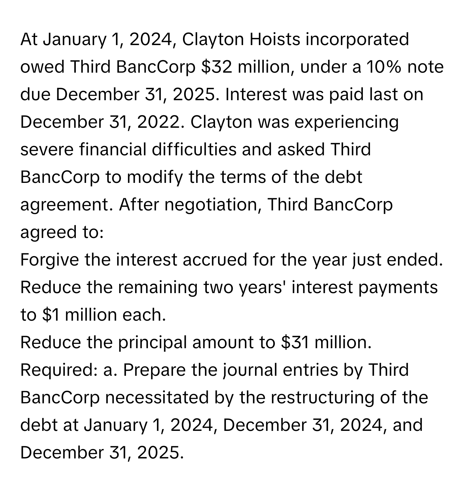 At January 1, 2024, Clayton Hoists incorporated owed Third BancCorp $32 million, under a 10% note due December 31, 2025. Interest was paid last on December 31, 2022. Clayton was experiencing severe financial difficulties and asked Third BancCorp to modify the terms of the debt agreement. After negotiation, Third BancCorp agreed to:

Forgive the interest accrued for the year just ended.
Reduce the remaining two years' interest payments to $1 million each.
Reduce the principal amount to $31 million.

Required: a. Prepare the journal entries by Third BancCorp necessitated by the restructuring of the debt at January 1, 2024, December 31, 2024, and December 31, 2025.