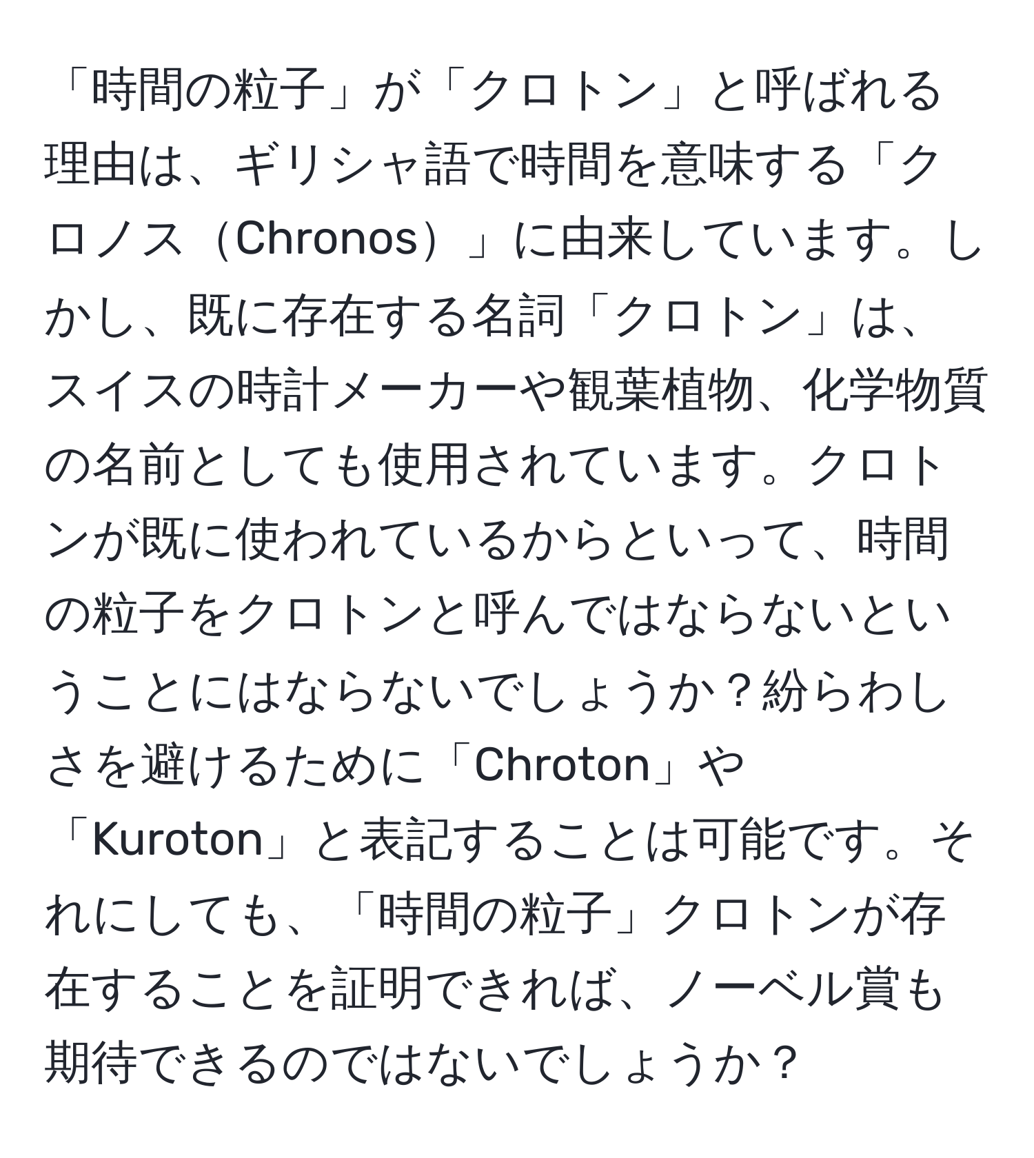 「時間の粒子」が「クロトン」と呼ばれる理由は、ギリシャ語で時間を意味する「クロノスChronos」に由来しています。しかし、既に存在する名詞「クロトン」は、スイスの時計メーカーや観葉植物、化学物質の名前としても使用されています。クロトンが既に使われているからといって、時間の粒子をクロトンと呼んではならないということにはならないでしょうか？紛らわしさを避けるために「Chroton」や「Kuroton」と表記することは可能です。それにしても、「時間の粒子」クロトンが存在することを証明できれば、ノーベル賞も期待できるのではないでしょうか？