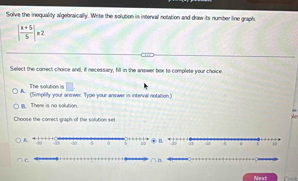 Solve the inequality algebraically. Write the solution in interval notation and draw its number line graph.
| (x+5)/5 |≥ 2
Select the correct choice and, if necessary, fill in the answer box to complete your choice.
The solution is □.
A. (Simplify your answer. Type your answer in interval notation.)
B. There is no solution.
po
Choose the correct graph of the solution set.
le
Next Cook