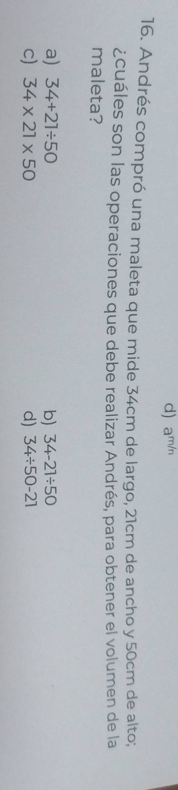 d) am/n
16. Andrés compró una maleta que mide 34cm de largo, 21cm de ancho y 50cm de alto;
¿cuáles son las operaciones que debe realizar Andrés, para obtener el volumen de la
maleta?
a) 34+21/ 50 b) 34-21/ 50
c) 34* 21* 50 d) 34/ 50-21