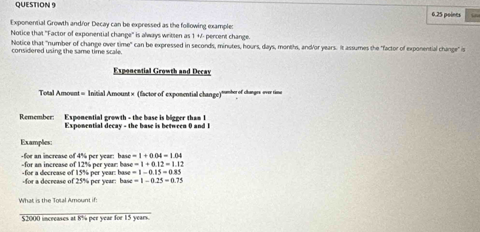 Exponential Growth and/or Decay can be expressed as the following example: 
Notice that "Factor of exponential change" is always written as 1 +/- percent change. 
Notice that "number of change over time" can be expressed in seconds, minutes, hours, days, months, and/or years. It assumes the "factor of exponential change" is 
considered using the same time scale. 
Exponential Growth and Decay 
Total Amount = Initial Amount× (factor of exponential change)"mber of changes over time 
Remember: Exponential growth - the base is bigger than 1
Exponential decay - the base is between 0 and 1
Examples: 
-for an increase of 4% per year : base =1+0.04=1.04
-for an increase of 12% per year : base =1+0.12=1.12
-for a decrease of 15% per year : base =1-0.15=0.85
-for a decrease of 25% per year : base =1-0.25=0.75
What is the Total Amount if:
$2000 increases at 8% per year for 15 years.