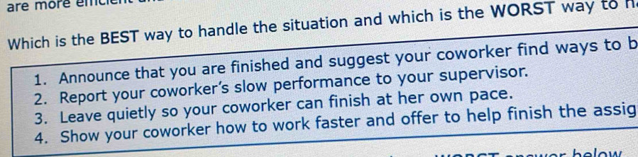 are more émc
Which is the BEST way to handle the situation and which is the WORST way to h
1. Announce that you are finished and suggest your coworker find ways to b
2. Report your coworker’s slow performance to your supervisor.
3. Leave quietly so your coworker can finish at her own pace.
4. Show your coworker how to work faster and offer to help finish the assig