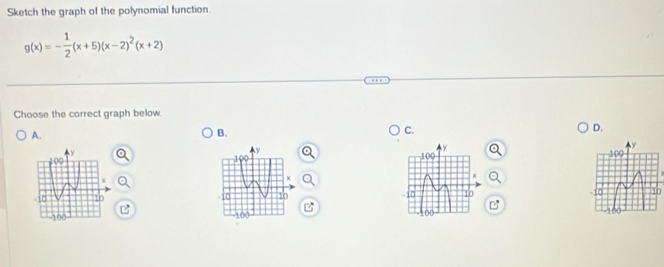 Sketch the graph of the polynomial function.
g(x)=- 1/2 (x+5)(x-2)^2(x+2)
Choose the correct graph below. 
D. 
A. 
B. 
C.
y

100
-10 10 10