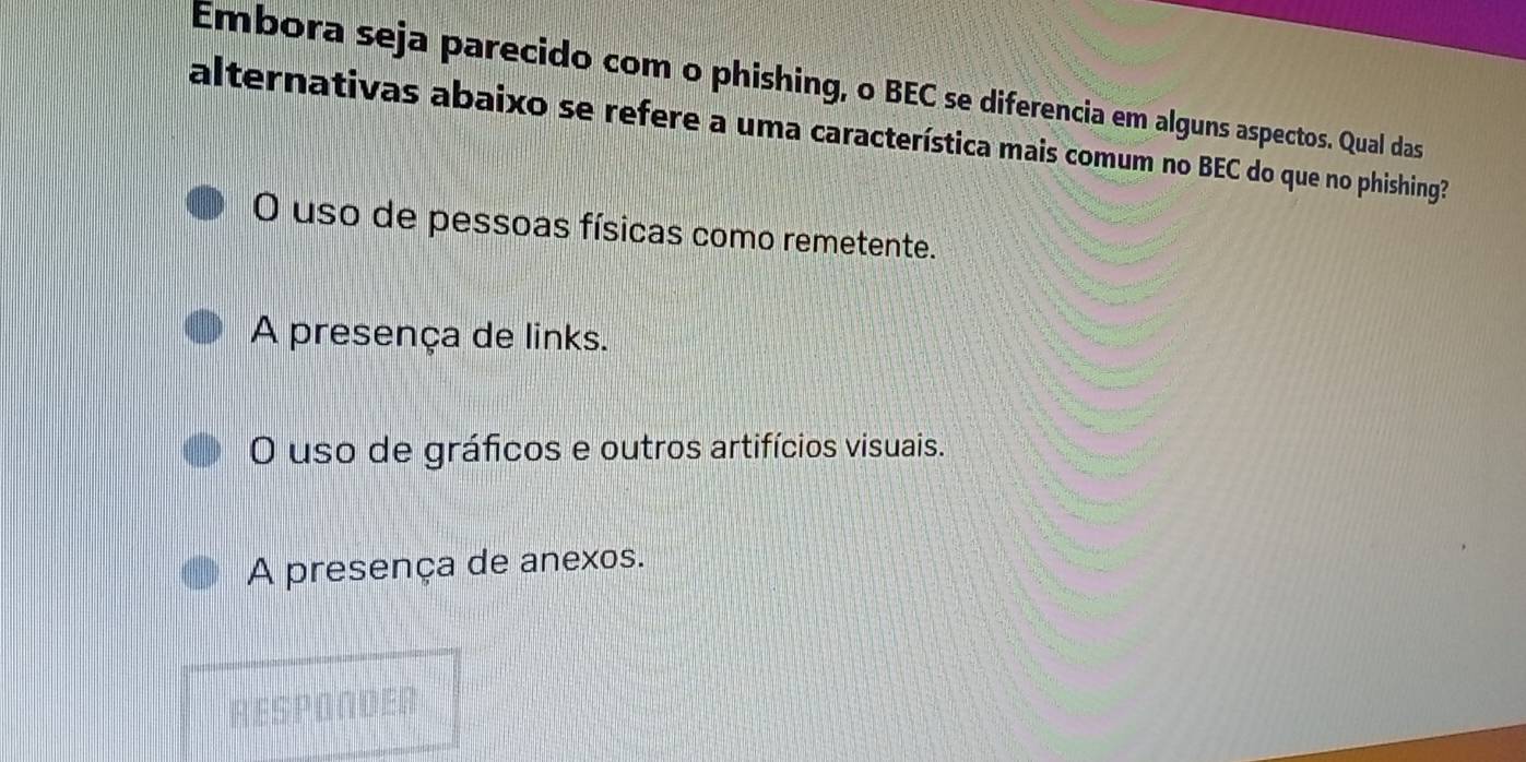 Embora seja parecido com o phishing, o BEC se diferencia em alguns aspectos. Qual das
alternativas abaixo se refere a uma característica mais comum no BEC do que no phishing?
O uso de pessoas físicas como remetente.
A presença de links.
O uso de gráficos e outros artifícios visuais.
A presença de anexos.
RESPONDER