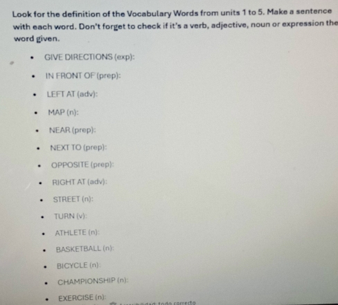 Look for the definition of the Vocabulary Words from units 1 to 5. Make a sentence 
with each word. Don't forget to check if it's a verb, adjective, noun or expression the 
word given. 
GIVE DIRECTIONS (exp): 
IN FRONT OF (prep): 
LEFT AT (adv): 
MAP (n): 
NEAR (prep): 
NEXT TO (prep): 
OPPOSITE (prep): 
RIGHT AT (adv): 
STREET (n): 
TURN (v): 
ATHLETE (n): 
BASKETBALL (n): 
BICYCLE(n): 
CHAMPIONSHIP (n): 
EXERCISE (n):