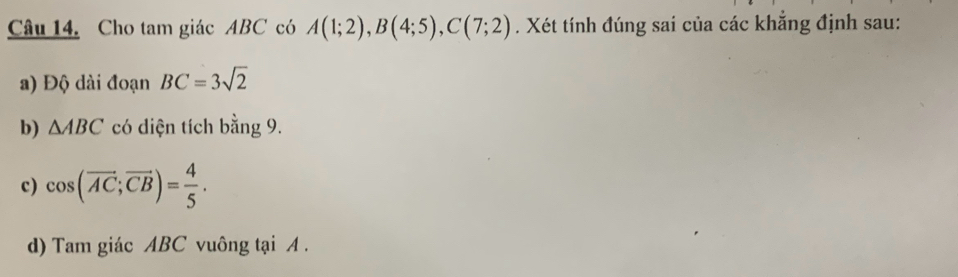 Cho tam giác ABC có A(1;2), B(4;5), C(7;2). Xét tính đúng sai của các khẳng định sau: 
a) Độ dài đoạn BC=3sqrt(2)
b) △ ABC có diện tích bằng 9. 
c) cos (overline AC;overline CB)= 4/5 . 
d) Tam giác ABC vuông tại A.