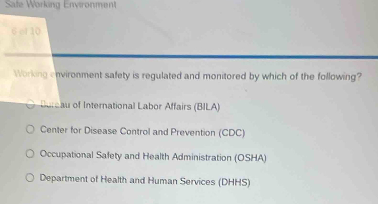 Safe Working Environment
6 of 10
Working environment safety is regulated and monitored by which of the following?
Bure of International Labor Affairs (BILA)
Center for Disease Control and Prevention (CDC)
Occupational Safety and Health Administration (OSHA)
Department of Health and Human Services (DHHS)