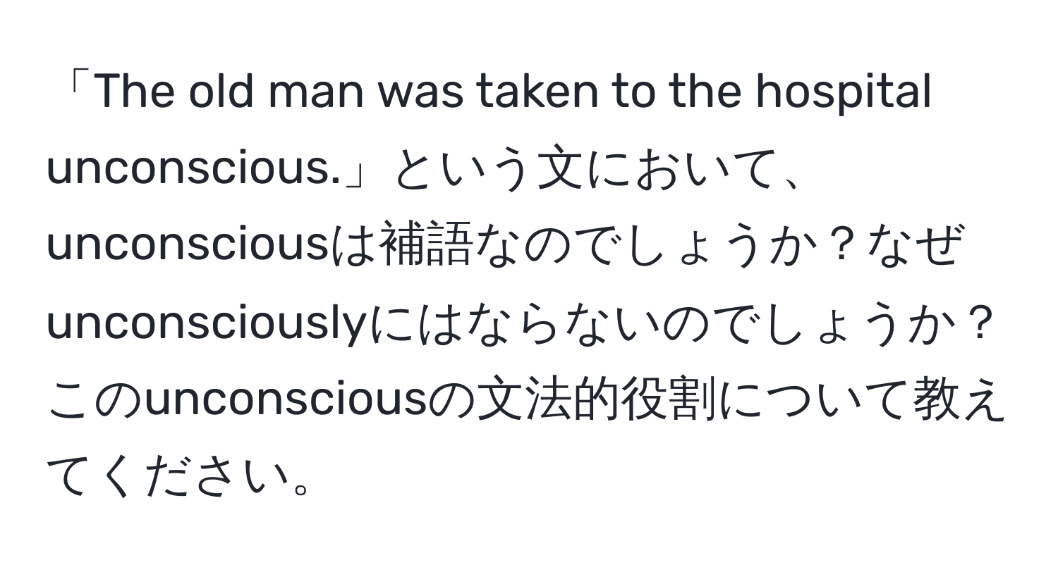 「The old man was taken to the hospital unconscious.」という文において、unconsciousは補語なのでしょうか？なぜunconsciouslyにはならないのでしょうか？このunconsciousの文法的役割について教えてください。